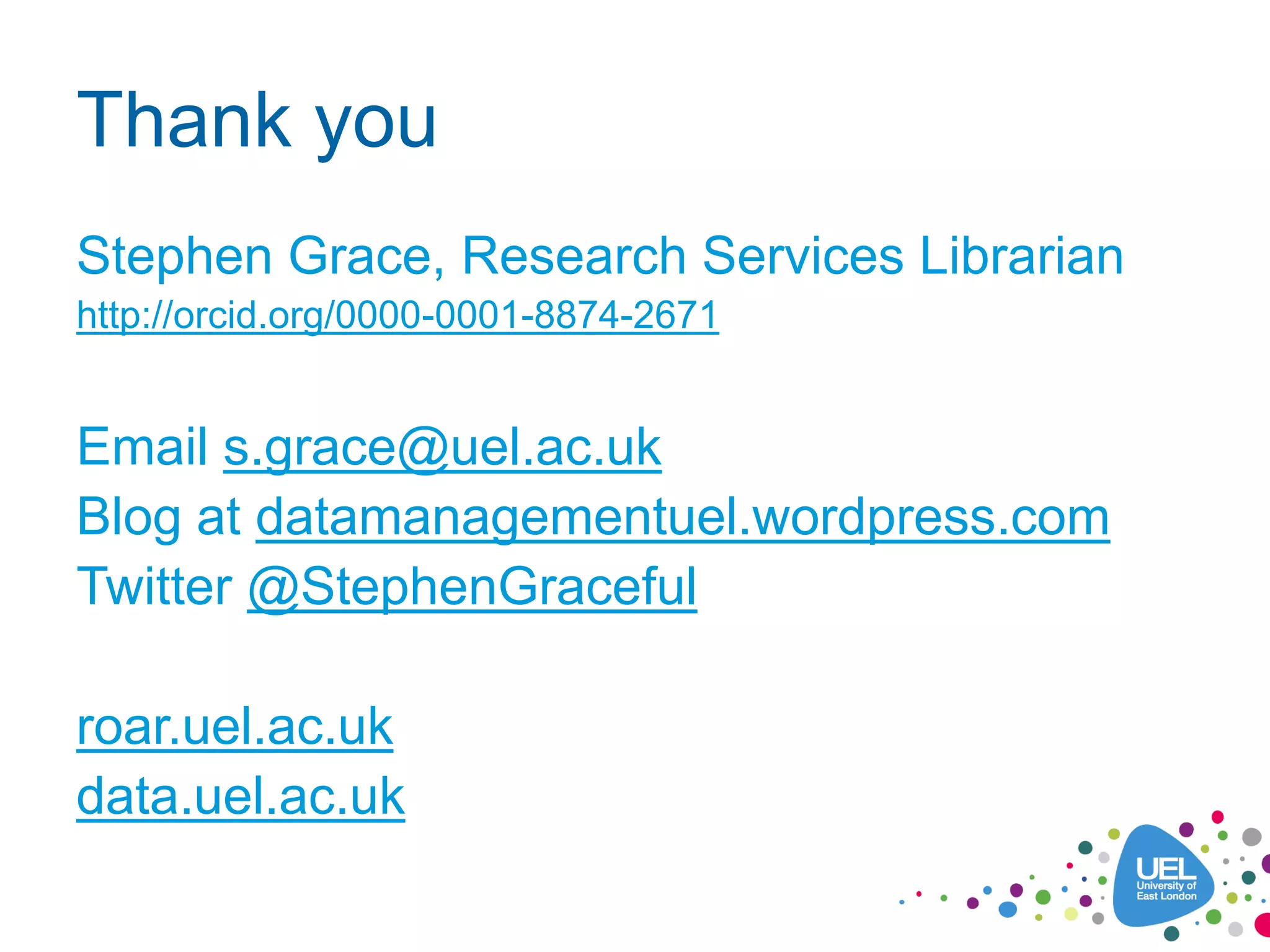Thank you
Stephen Grace, Research Services Librarian
http://orcid.org/0000-0001-8874-2671
Email s.grace@uel.ac.uk
Blog at datamanagementuel.wordpress.com
Twitter @StephenGraceful
roar.uel.ac.uk
data.uel.ac.uk
 