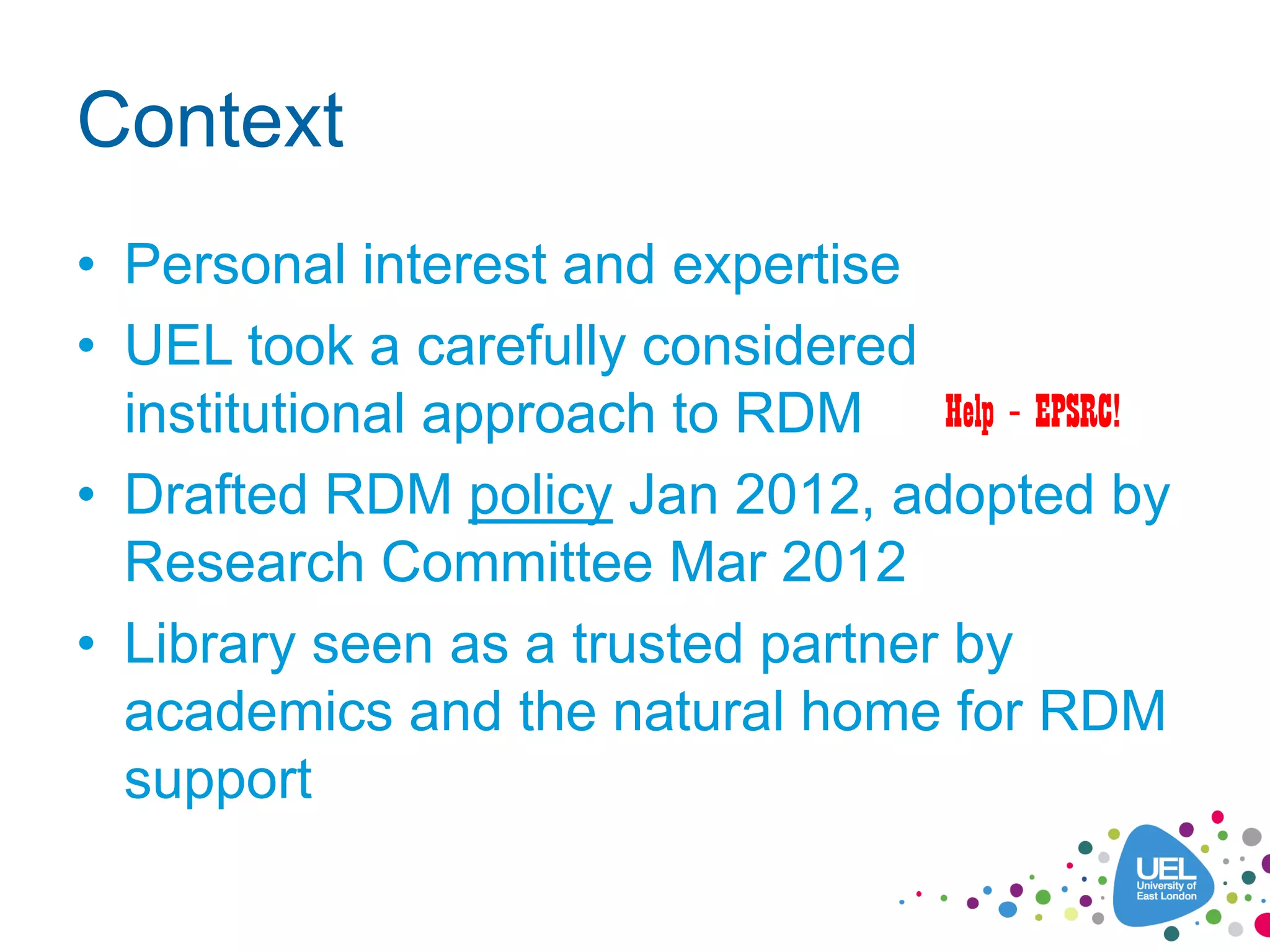 Context
• Personal interest and expertise
• UEL took a carefully considered
institutional approach to RDM
• Drafted RDM policy Jan 2012, adopted by
Research Committee Mar 2012
• Library seen as a trusted partner by
academics and the natural home for RDM
support
Help – EPSRC!
 