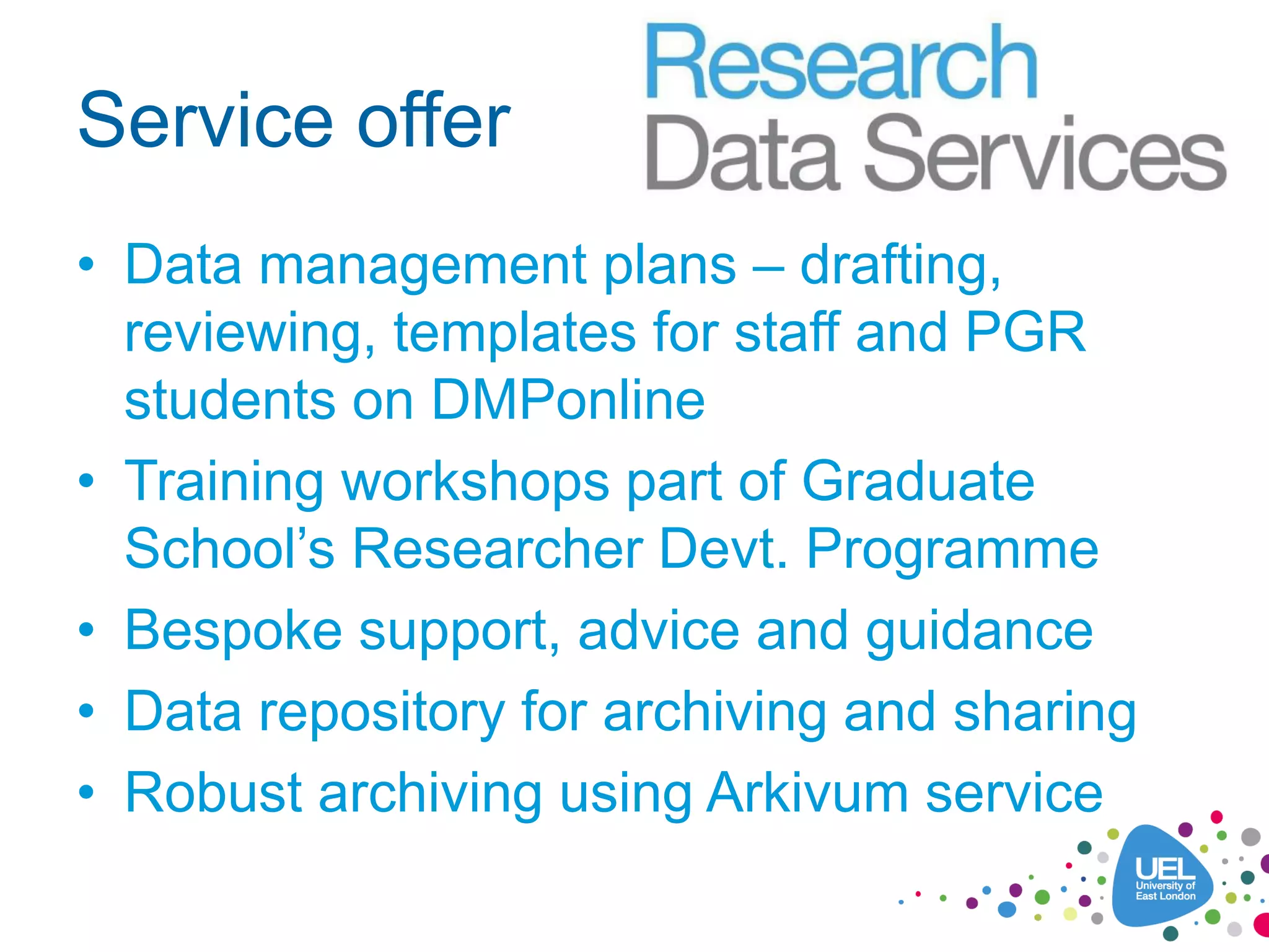 Service offer
• Data management plans – drafting,
reviewing, templates for staff and PGR
students on DMPonline
• Training workshops part of Graduate
School’s Researcher Devt. Programme
• Bespoke support, advice and guidance
• Data repository for archiving and sharing
• Robust archiving using Arkivum service
 