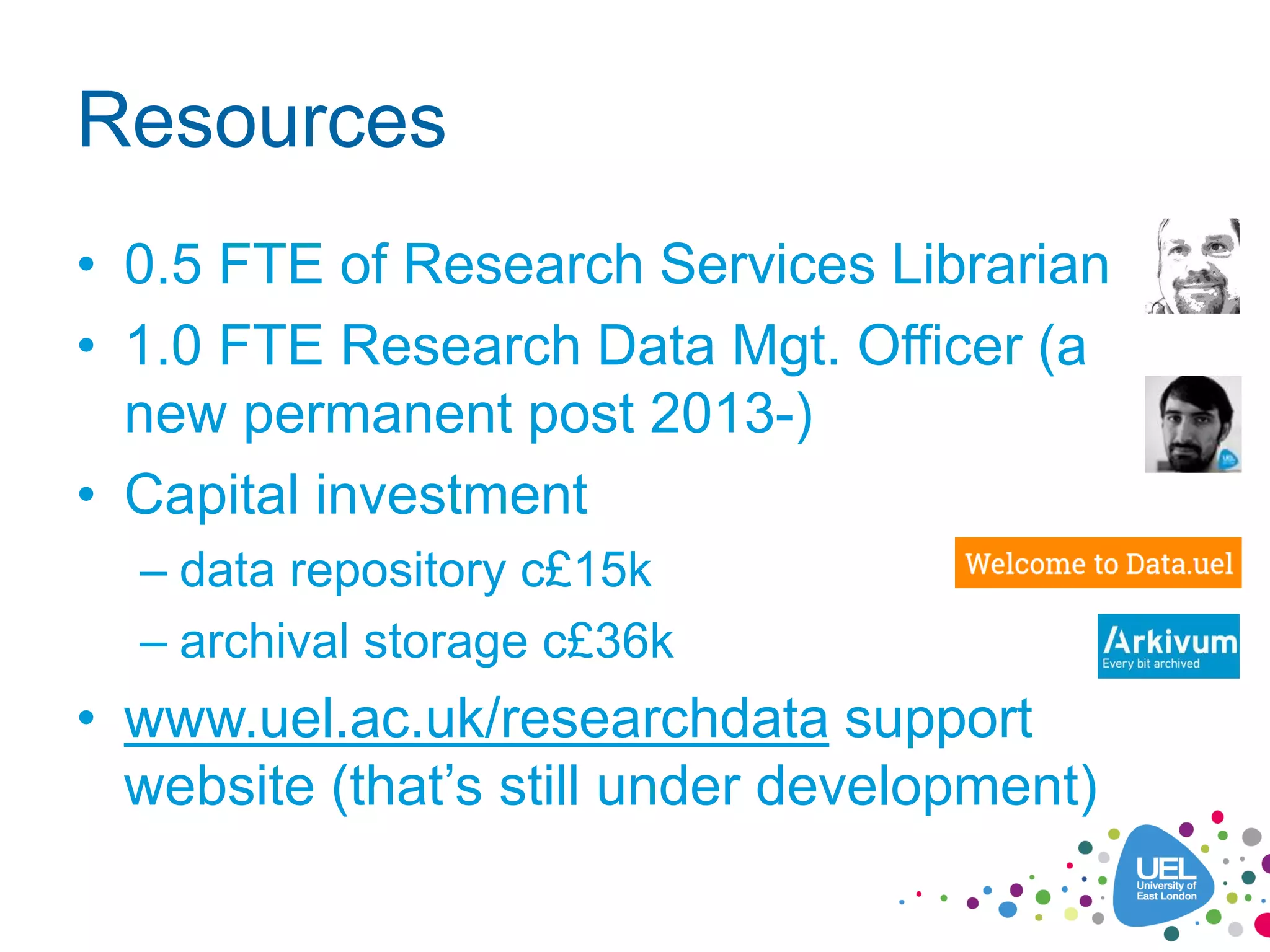 Resources
• 0.5 FTE of Research Services Librarian
• 1.0 FTE Research Data Mgt. Officer (a
new permanent post 2013-)
• Capital investment
– data repository c£15k
– archival storage c£36k
• www.uel.ac.uk/researchdata support
website (that’s still under development)
 