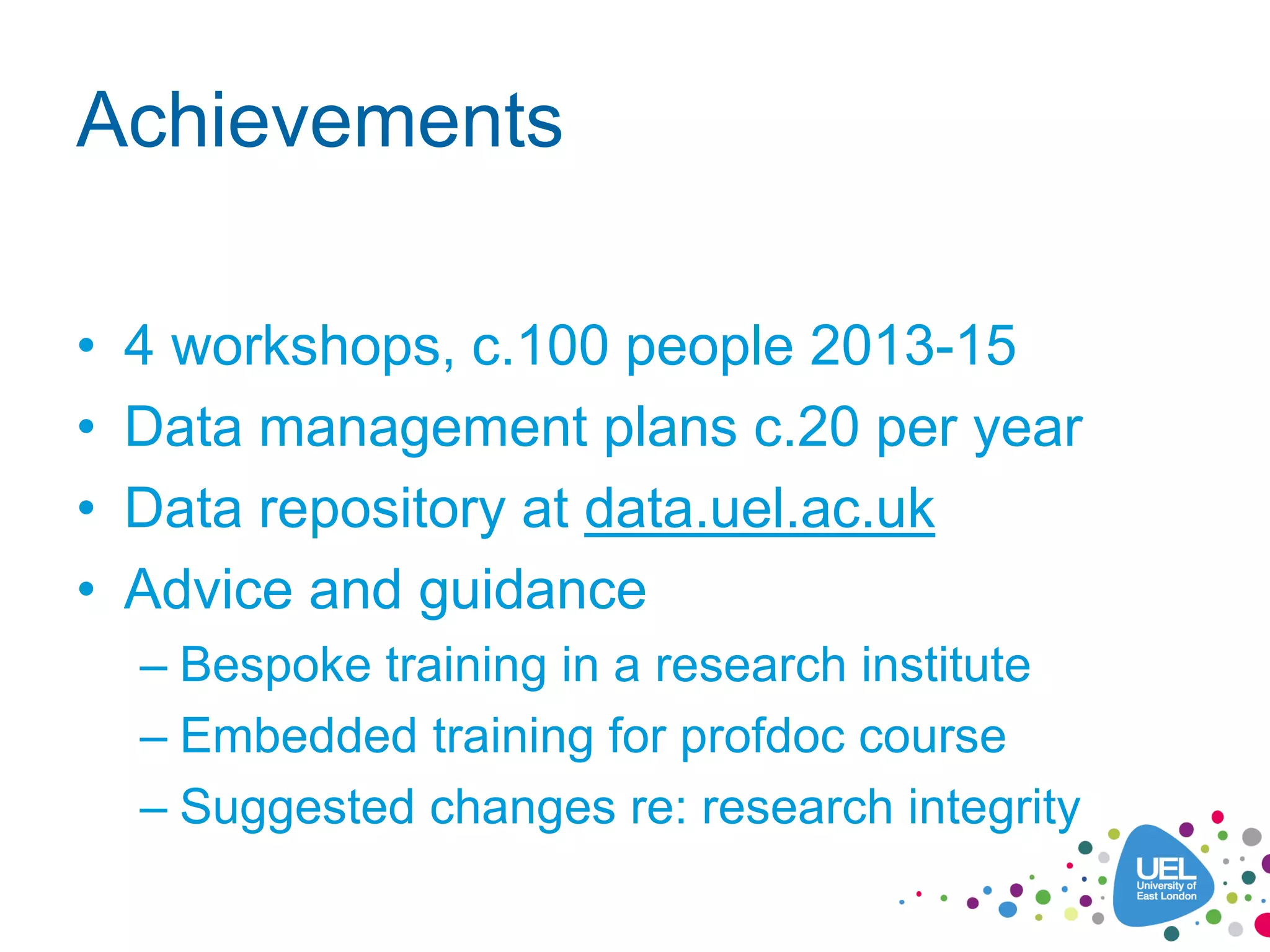 Achievements
• 4 workshops, c.100 people 2013-15
• Data management plans c.20 per year
• Data repository at data.uel.ac.uk
• Advice and guidance
– Bespoke training in a research institute
– Embedded training for profdoc course
– Suggested changes re: research integrity
 