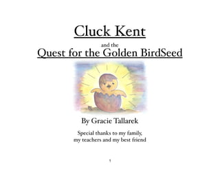 Cluck Kent
                  and the
Quest for the Golden BirdSeed




          By Gracie Tallarek
        Special thanks to my family,
       my teachers and my best friend


                     1
 