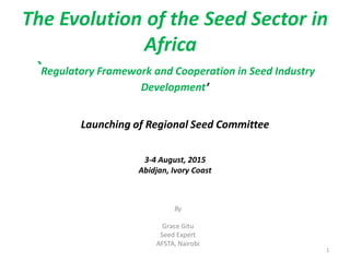 The Evolution of the Seed Sector in
Africa
`Regulatory Framework and Cooperation in Seed Industry
Development’
Launching of Regional Seed Committee
3-4 August, 2015
Abidjan, Ivory Coast
By
Grace Gitu
Seed Expert
AFSTA, Nairobi
1
 