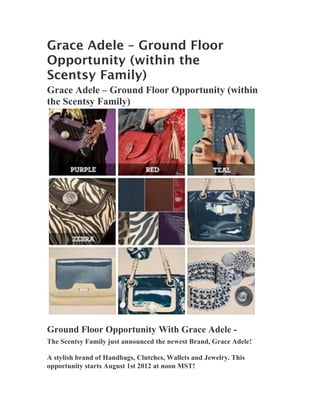 Grace Adele – Ground Floor
Opportunity (within the
Scentsy Family)
Grace Adele – Ground Floor Opportunity (within
the Scentsy Family)




Ground Floor Opportunity With Grace Adele -
The Scentsy Family just announced the newest Brand, Grace Adele!

A stylish brand of Handbags, Clutches, Wallets and Jewelry. This
opportunity starts August 1st 2012 at noon MST!
 