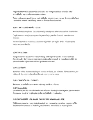 Implementaremos el valor de conocer a sus compañeros de acuerdo a las
actividades que realizaremos en grupos.
Desarrollaremos parte de su motricidad y nos daremos cuenta la capacidad que
tiene cada uno de los niños y niñas al desarrollar este tema.
4) ESTRATEGIAS DIDÁCTICAS:
Mostraremos imágenes de los colores y de objetos relacionados con su entorno.
Implementaremos juegos para el aprendizaje preciso de cada uno de estos
colores.
Les mostraremos videos de canciones infantiles en ingles de los colores para
mejor pronunciación.
5) ACTIVIDADES:
Los pondremos a colorear en cartillas y a identificar cuáles son sus colores
favoritos, les daremos un paseo por las instalaciones de la escuela con el fin de
mostrarles los diferentes colores que se encuentran.
6) RECURSOS:
Tenemos como recurso el colegio, el aula de clase, las cartillas para colorear, los
videos de los colores, las plantillas de colores entre otros
7) ESTIMACIÓN DEL TIEMPO:
Tenemos acordado durar entre 1hora y media a 2 horas.
8) EVALUACIÓN
premiaremos a los estudiantes los estudiantes de mayor desempeño y tomaremos
fotos para mostrar evidencias de las actividades realizadas.
9) BIBLIOGRAFÍA UTILIZADA PARA PREPARAR LA CLASE:
Utilizamos nuestro conocimiento adquirido en nuestra escuela y en especial las
implementaciones de la materia fundamentos básicos de la investigación.
 