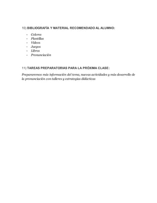 10) BIBLIOGRAFÍA Y MATERIAL RECOMENDADO AL ALUMNO:
- Colores
- Plantillas
- Videos
- Juegos
- Libros
- Pronunciación
11) TAREAS PREPARATORIAS PARA LA PRÓXIMA CLASE:
Prepararemos más información del tema, nuevas actividades y más desarrollo de
la pronunciación con talleres y estrategias didácticas
 