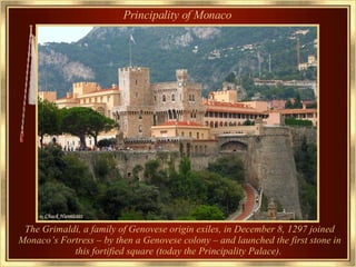 Principality of Monaco The Grimaldi, a family of Genovese origin exiles, in December 8, 1297 joined Monaco’s Fortress – by then a Genovese colony – and launched the first stone in this fortified square (today the Principality Palace).   