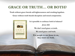 GRACE OR TRUTH… OR BOTH?
Truth without grace breeds self-righteousness and crushing legalism.
Grace without truth breeds deception and moral compromise.
Is it possible to embrace both in balance?
Jesus did.
We don’t need grace or truth.
We need grace and truth.
For people to see Jesus in us,
they must see both.
 