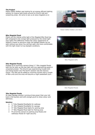 The Project
Pastor Dalton Walker was looking for an energy efficient lighting
solution to impove light levels around his Church Hall and
carparking areas .He came to see us at www.megaled.co.nz




                                                                     Pastor Dalton Walker and Steve



80w Megaled flood
Check out the intense white light of the Megaled 80w flood top
left compared to the orange light produced by the street light
(top right).This difference means the colour appearance of
objects is easier to perceive under the ledlight.Details can be
seen without eye strain.You will feel safer and more comfortable
with the light closer to true daylight conditions.




                                                                           80w Megaled (left)

50w Megaled floods
Hooked up to proximity sensors these 5 * 50w megaled floods
light the car park up like day light with any approaching guest or
unwanted prowler. The Church was experiencing trouble with
cars being broken into.The led Pir solution was the obvious
choice .The 50w will be added to incoming months with a couple
of 80w units and this area will become a night basketball court .




                                                                          50w Megaled floods



30w Megaled floods
An ideal signage solution running at less power than your old
bulb in the laundry and with enough grunt to show colour and
definition.

Solution
       5 *10w Megaled floodlights for walkway
       2* 30w Megaled floodlights for signage
       5* 50w Megaled flood lights for parking area
       1* 80w Megaled flood light for Parking area
       Fit proximity sensors to parking area floods and
       walkways floods for night security
 