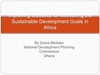 By Grace Bediako
National Development Planning
Commission
Ghana
Improving Statistics for Monitoring the
Sustainable Development Goals in
Africa
 