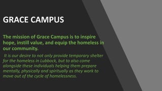 GRACE CAMPUS
The mission of Grace Campus is to inspire
hope, instill value, and equip the homeless in
our community.
It is our desire to not only provide temporary shelter
for the homeless in Lubbock, but to also come
alongside these individuals helping them prepare
mentally, physically and spiritually as they work to
move out of the cycle of homelessness.
 