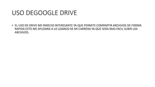 USO DEGOOGLE DRIVE
• EL USO DE DRIVE ME PARECIO INTERESANTE YA QUE PERMITE COMPARTIR ARCHIVOS DE FORMA
RAPIDA ESTO ME AYUDARA A LO LOARGO DE MI CARRERA YA QUE SERA MAS FACIL SUBIR LOS
ARCHIVOS.
 