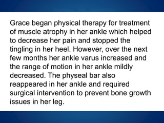 Grace began physical therapy for treatment
of muscle atrophy in her ankle which helped
to decrease her pain and stopped the
tingling in her heel. However, over the next
few months her ankle varus increased and
the range of motion in her ankle mildly
decreased. The physeal bar also
reappeared in her ankle and required
surgical intervention to prevent bone growth
issues in her leg.
 
