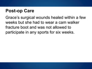 Post-op Care
Grace’s surgical wounds healed within a few
weeks but she had to wear a cam walker
fracture boot and was not allowed to
participate in any sports for six weeks.
 