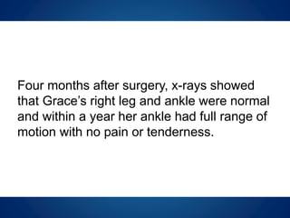 Four months after surgery, x-rays showed
that Grace’s right leg and ankle were normal
and within a year her ankle had full range of
motion with no pain or tenderness.
 