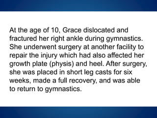 At the age of 10, Grace dislocated and
fractured her right ankle during gymnastics.
She underwent surgery at another facility to
repair the injury which had also affected her
growth plate (physis) and heel. After surgery,
she was placed in short leg casts for six
weeks, made a full recovery, and was able
to return to gymnastics.
 