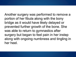 Another surgery was performed to remove a
portion of her fibula along with the bony
bridge as it would have likely delayed or
prevented further growth of the bone. She
was able to return to gymnastics after
surgery but began to feel pain in her instep
along with ongoing numbness and tingling in
her heel.
 