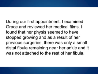 During our first appointment, I examined
Grace and reviewed her medical films. I
found that her physis seemed to have
stopped growing and as a result of her
previous surgeries, there was only a small
distal fibula remaining near her ankle and it
was not attached to the rest of her fibula.
 