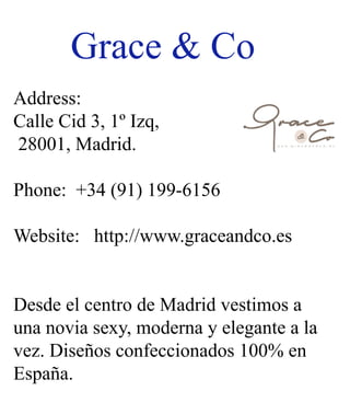 Grace&Co
Address:
CalleCid3,1ºIzq,
28001,Madrid.
Phone:+34(91)199-6156
Website:http://www.graceandco.es
DesdeelcentrodeMadridvestimosaDesdeelcentrodeMadridvestimosa
unanoviasexy,modernayeleganteala
vez.Diseñosconfeccionados100%en
España.
 