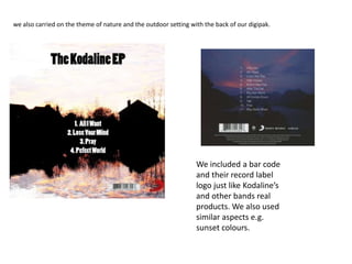 we also carried on the theme of nature and the outdoor setting with the back of our digipak.
We included a bar code
and their record label
logo just like Kodaline’s
and other bands real
products. We also used
similar aspects e.g.
sunset colours.
 