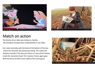 Match on action
The theme of our video was fantasy vs. Reality.
We therefore included Alice in Wonderland in our video.
Our video concludes with the book at the bottom of the tree
where the character was previously sitting. This makes the
Audience wonder if she was ever there or it was all her fantasy
Inside the characters head. This ‘mystery’ theme again goes
With the forms of other music videos of the same genre.
 