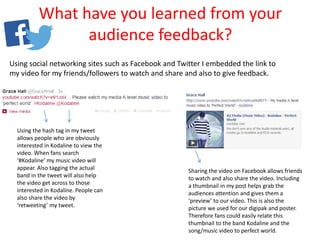 What have you learned from your
audience feedback?
Using social networking sites such as Facebook and Twitter I embedded the link to
my video for my friends/followers to watch and share and also to give feedback.
Using the hash tag in my tweet
allows people who are obviously
interested in Kodaline to view the
video. When fans search
‘#Kodaline’ my music video will
appear. Also tagging the actual
band in the tweet will also help
the video get across to those
interested in Kodaline. People can
also share the video by
‘retweeting’ my tweet.
Sharing the video on Facebook allows friends
to watch and also share the video. Including
a thumbnail in my post helps grab the
audiences attention and gives them a
‘preview’ to our video. This is also the
picture we used for our digipak and poster.
Therefore fans could easily relate this
thumbnail to the band Kodaline and the
song/music video to perfect world.
 