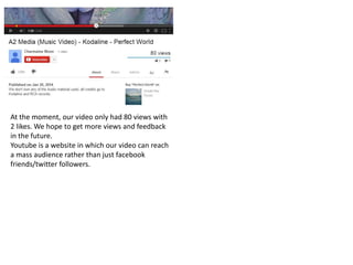 At the moment, our video only had 80 views with
2 likes. We hope to get more views and feedback
in the future.
Youtube is a website in which our video can reach
a mass audience rather than just facebook
friends/twitter followers.
 