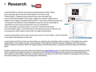 • Research
I used YouTube to research and analyse existing Kodaline videos, videos
from my chosen genre and the actual video for my chosen song
‘Perfect World’. I looked at the comments from users and took into
account what they thought of the video. Google was another helpful search
engine to find images associated with the band. I used social networking sites such
as Facebook and twitter to look at Kodaline’s accounts and see what type of
band they are and to find out what their fans are interested in.
I also used twitter to ask permission to use their song from themselves
and record label. Again, I used Facebook to have group discussions with the rest
of my group on what song to choose and to arrange shooting days.
I used Surveymonkey.com to make a quick easy survey on music videos. I then shared this
on Facebook asking people to take part.
I used Tumblr and Flickr to find out what things are related to the indie/alternative rock genre. This helped me create a
mood board. It also helped me plan certain aspects of my video for example costume. Seeing the main character in
clothes related to the genre makes the target audience feel like they have a connection with the video and therefore
band.
Another website which was very useful and relevant was www.Kodaline.com as it had all the information about the band.
I then analysed the website to help me understand what the band is trying to achieve with their theme/font/sections.
This made me realise what I had to do in order to give our products the same feel or whether to go against this and have
the band sending out a different message about themselves.
 