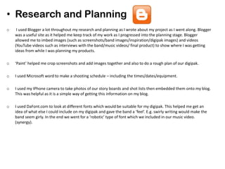 • Research and Planning
o I used Blogger a lot throughout my research and planning as I wrote about my project as I went along. Blogger
was a useful site as it helped me keep track of my work as I progressed into the planning stage. Blogger
allowed me to imbed images (such as screenshots/band images/inspiration/digipak images) and videos
(YouTube videos such as interviews with the band/music videos/ final product) to show where I was getting
ideas from while I was planning my products.
o ‘Paint’ helped me crop screenshots and add images together and also to do a rough plan of our digipak.
o I used Microsoft word to make a shooting schedule – including the times/dates/equipment.
o I used my IPhone camera to take photos of our story boards and shot lists then embedded them onto my blog.
This was helpful as it is a simple way of getting this information on my blog.
o I used DaFont.com to look at different fonts which would be suitable for my digipak. This helped me get an
idea of what else I could include on my digipak and gave the band a ‘feel’. E.g. swirly writing would make the
band seem girly. In the end we went for a ‘robotic’ type of font which we included in our music video.
(synergy).
 