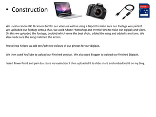 • Construction
We used a canon 600 D camera to film our video as well as using a tripod to make sure our footage was perfect.
We uploaded our footage onto a Mac. We used Adobe Photoshop and Premier pro to make our digipak and video.
On this we uploaded the footage, decided which were the best shots, added the song and added transitions. We
also made sure the song matched the action.
Photoshop helped us add text/edit the colours of our photos for our digipak.
We then used YouTube to upload our finished product. We also used Blogger to upload our finished Digipak.
I used PowerPoint and pain to create my evalution. I then uploaded it to slide share and embedded it on my blog.
 