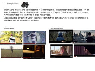 • Camera work
Like Imagine dragons and Bastille (bands of the same genre I researched) videos we focused a lot on
shots from behind the protagonist which I believe gave it a ‘mystery’ and ‘unsure’ feel. This is a way
in which my video uses the forms of a real music video.
Kodalines video for ‘perfect world’ also included shots from behind which followed the character as
he walked. We also used this in our video.
My Music Video: Real Music Videos:
 