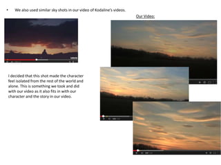 • We also used similar sky shots in our video of Kodaline’s videos.
Our Video:
I decided that this shot made the character
feel isolated from the rest of the world and
alone. This is something we took and did
with our video as it also fits in with our
character and the story in our video.
 