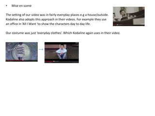 • Mise en scene
The setting of our video was in fairly everyday places e.g a house/outside.
Kodaline also adopts this approach in their videos. For example they use
an office in ‘All I Want 'to show the characters day to day life.
Our costume was just ‘everyday clothes’. Which Kodaline again uses in their video.
 