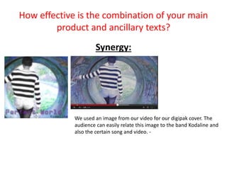 How effective is the combination of your main
product and ancillary texts?
Synergy:
We used an image from our video for our digipak cover. The
audience can easily relate this image to the band Kodaline and
also the certain song and video. -
 