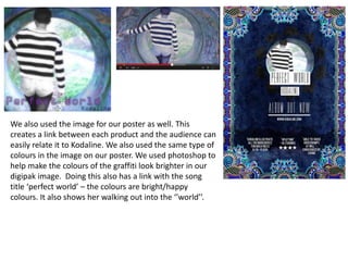 We also used the image for our poster as well. This
creates a link between each product and the audience can
easily relate it to Kodaline. We also used the same type of
colours in the image on our poster. We used photoshop to
help make the colours of the graffiti look brighter in our
digipak image. Doing this also has a link with the song
title ‘perfect world’ – the colours are bright/happy
colours. It also shows her walking out into the ‘’world’’.
 