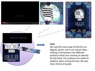 Font:
We used the same type of font for our
digipak, poster and in our actual video -
making a link between the different
products whilst also creating an identity
for the band. The audience can relate to
kodaline when seeing this font. We also
had a theme of purple.
 