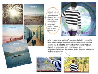 After researching Kodaline’s previous digipaks I found that
most of the images were outside and included aspects of
nature. We decided to carry on this theme and shot our
digipak cover outside with emphasis on the
brightness/colours of the outside world. We also focused on
‘nature’ in our video.
Although both set
outside, we went
against Kodalines
theme of the
characters being
in the distance
and we had ours
closer to the
camera – almost
as if we were
following her.
 