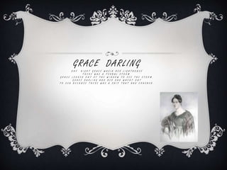GRACE DARLING
O N E N I G H T G R A C E W A S I N H E R L I G H T H O U S E
T H E R E W A S A T E R B U L S T O R M .
G R A C E L O O K E D O U T O F T H E W I N D O W T O S E E T H E S T O R M .
G R A C E D A R L I N G A N D H E R D A D W H E N T O U T
T O S E A B E C A U S E T H E R E W A S A S H I P T H A T H A D C R A S H E D .
 