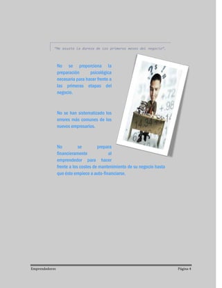 “Me asusta la dureza de los primeros meses del negocio”.



                No se proporciona la
                preparación      psicológica
                necesaria para hacer frente a
                las primeras etapas del
                negocio.



                No se han sistematizado los
                errores más comunes de los
                nuevos empresarios.



                No          se        prepara
                financieramente            al
                emprendedor para hacer
                frente a los costes de mantenimiento de su negocio hasta
                que éste empiece a auto-financiarse.




Emprendedores                                                              Página 4
 