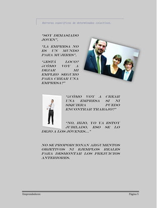 Barreras específicas de determinados colectivos.



                “Soy demasiado
                joven”,

                “La empresa no
                es un mundo
                para mujeres”,

                “¿Está    loco?
                ¿Cómo   voy   a
                dejar        mi
                empleo seguro
                para crear una
                empresa?”



                               “¿Cómo voy a crear
                               una   empresa si  ni
                               siquiera      puedo
                               encontrar trabajo?”



                          “No, hijo, yo ya estoy
                          jubilado, eso se lo
                dejo a los jóvenes...”



                No se proporcionan argumentos
                objetivos ni ejemplos reales
                para desmontar los prejuicios
                anteriores.




Emprendedores                                                      Página 5
 