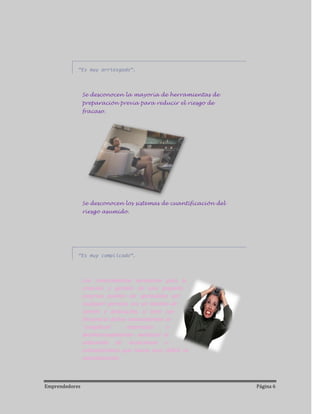 “Es muy arriesgado”.



                Se desconocen la mayoría de herramientas de
                preparación previa para reducir el riesgo de
                fracaso.




                Se desconocen los sistemas de cuantificación del
                riesgo asumido.




            “Es muy complicado”.



                Los conocimientos necesarios para la
                creación y gestión de una pequeña
                empresa pueden ser aprendidos por
                cualquier persona con un mínimo de
                interés y dedicación, si bien con
                frecuencia dichos conocimientos se
                “complican”      -interesada    o
                desinteresadamente- mediante la
                utilización de tecnicismos o
                extranjerismos que hacen muy difícil su
                entendimiento.



Emprendedores                                                      Página 6
 