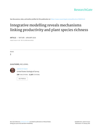 See discussions, stats, and author profiles for this publication at: https://www.researchgate.net/publication/290433114
Integrative modelling reveals mechanisms
linking productivity and plant species richness
ARTICLE in NATURE · JANUARY 2016
Impact Factor: 41.46 · DOI: 10.1038/nature16524
READS
2
26 AUTHORS, INCLUDING:
James B. Grace
United States Geological Survey
198 PUBLICATIONS 11,507 CITATIONS
SEE PROFILE
All in-text references underlined in blue are linked to publications on ResearchGate,
letting you access and read them immediately.
Available from: James B. Grace
Retrieved on: 14 January 2016
 