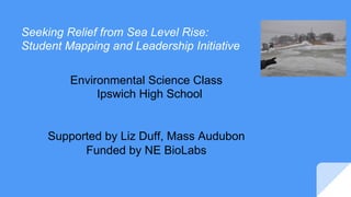 Seeking Relief from Sea Level Rise:
Student Mapping and Leadership Initiative
Environmental Science Class
Ipswich High School
Supported by Liz Duff, Mass Audubon
Funded by NE BioLabs
 