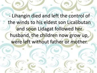- Lihangin died and left the control of
the winds to his eldest son Licalibutan
and soon Lidagat followed her
husband, the children now grow up,
were left without father or mother.

 