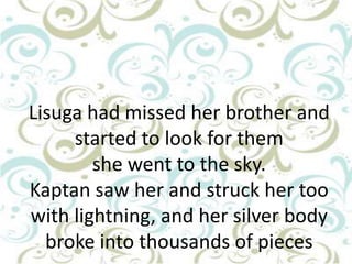 Lisuga had missed her brother and
started to look for them
she went to the sky.
Kaptan saw her and struck her too
with lightning, and her silver body
broke into thousands of pieces

 