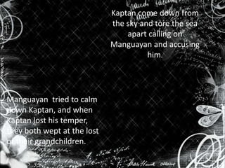 Kaptan come down from
the sky and tore the sea
apart calling on
Manguayan and accusing
him.

Manguayan tried to calm
down Kaptan, and when
Kaptan lost his temper,
they both wept at the lost
of their grandchildren.

 