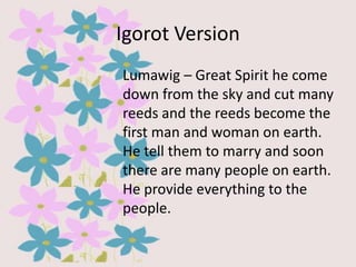 Igorot Version
Lumawig – Great Spirit he come
down from the sky and cut many
reeds and the reeds become the
first man and woman on earth.
He tell them to marry and soon
there are many people on earth.
He provide everything to the
people.

 