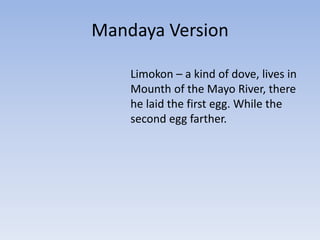 Mandaya Version
Limokon – a kind of dove, lives in
Mounth of the Mayo River, there
he laid the first egg. While the
second egg farther.

 