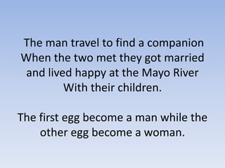The man travel to find a companion
When the two met they got married
and lived happy at the Mayo River
With their children.
The first egg become a man while the
other egg become a woman.

 