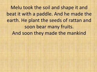 Melu took the soil and shape it and
beat it with a paddle. And he made the
earth. He plant the seeds of rattan and
soon bear many fruits.
And soon they made the mankind

 